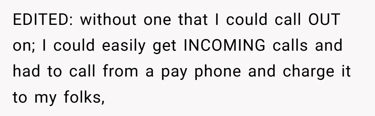 EDITED: without one that I could call OUT on; I could easily get INCOMING calls and had to call from a pay phone and charge it to my folks,