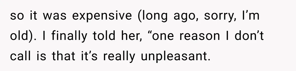 so it was expensive (long ago, sorry, I’m old). I finally told her, “one reason I don’t call is that it’s really unpleasant.