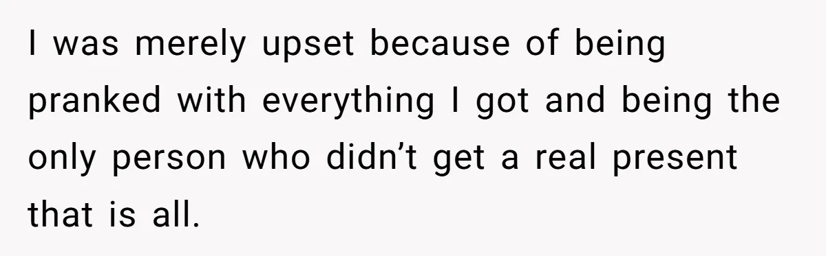 I was merely upset because of being pranked with everything I got and being the only person who didn’t get a real present that is all.