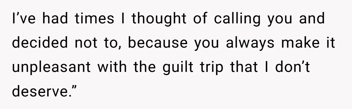 I’ve had times I thought of calling you and decided not to, because you always make it unpleasant with the guilt trip that I don’t deserve.”