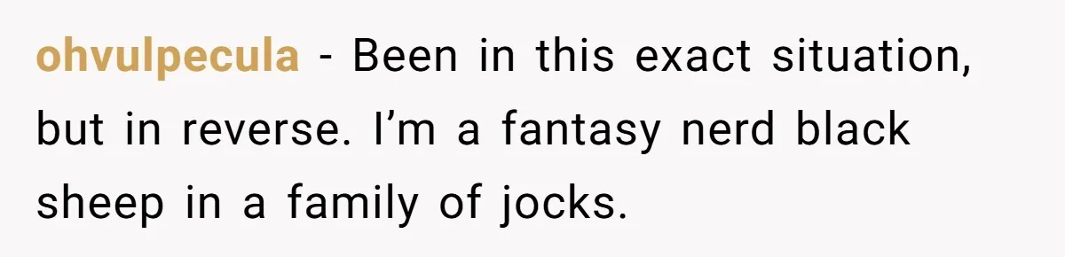 ohvulpecula − Been in this exact situation, but in reverse. I’m a fantasy nerd black sheep in a family of jocks.