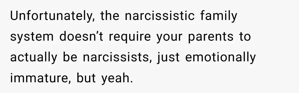 Unfortunately, the narcissistic family system doesn’t require your parents to actually be narcissists, just emotionally immature, but yeah.
