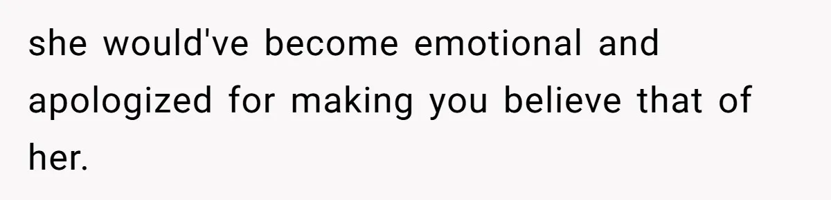 she would've become emotional and apologized for making you believe that of her.