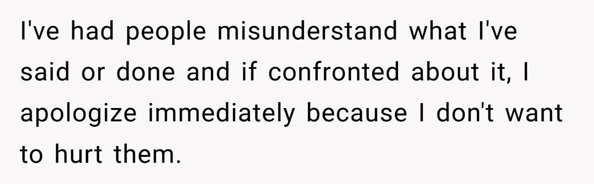 I've had people misunderstand what I've said or done and if confronted about it, I apologize immediately because I don't want to hurt them.