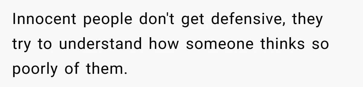 Innocent people don't get defensive, they try to understand how someone thinks so poorly of them.