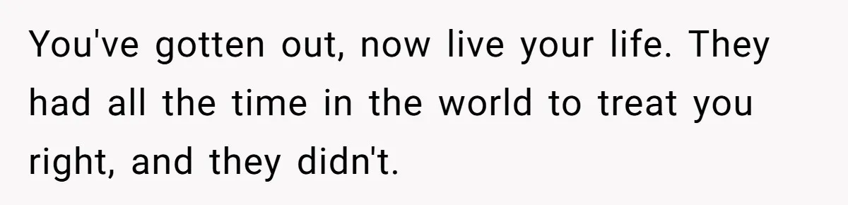You've gotten out, now live your life. They had all the time in the world to treat you right, and they didn't.