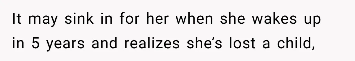 It may sink in for her when she wakes up in 5 years and realizes she’s lost a child,