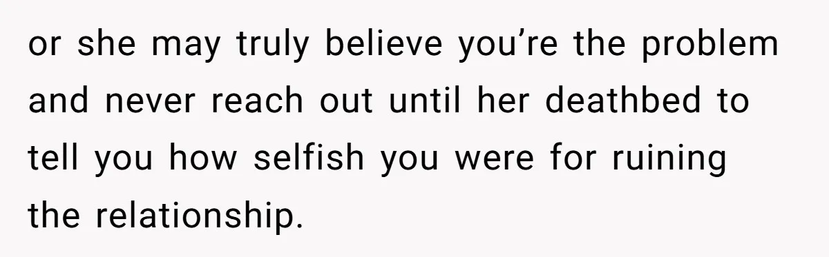 or she may truly believe you’re the problem and never reach out until her deathbed to tell you how selfish you were for ruining the relationship.