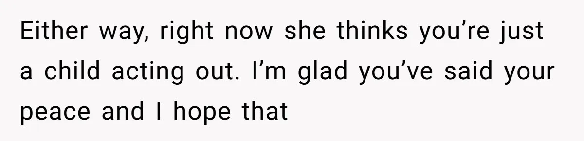 Either way, right now she thinks you’re just a child acting out. I’m glad you’ve said your peace and I hope that