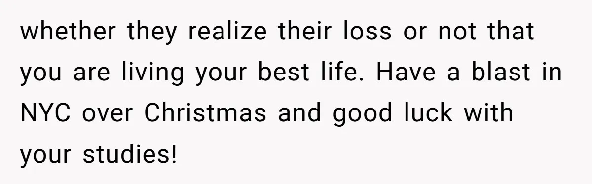 whether they realize their loss or not that you are living your best life. Have a blast in NYC over Christmas and good luck with your studies!