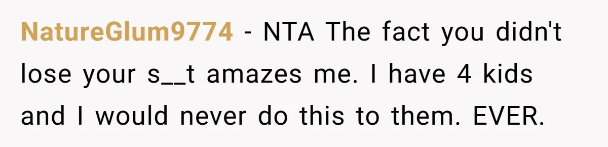 NatureGlum9774 − NTA The fact you didn't lose your s__t amazes me. I have 4 kids and I would never do this to them. EVER.