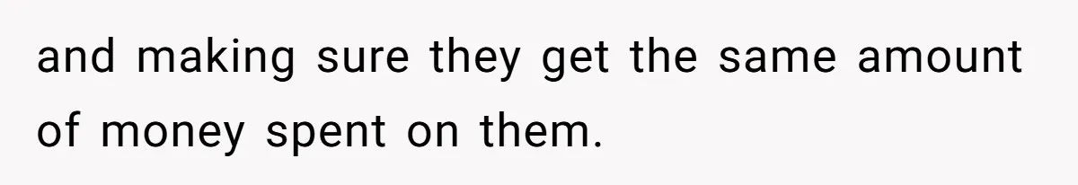 and making sure they get the same amount of money spent on them.