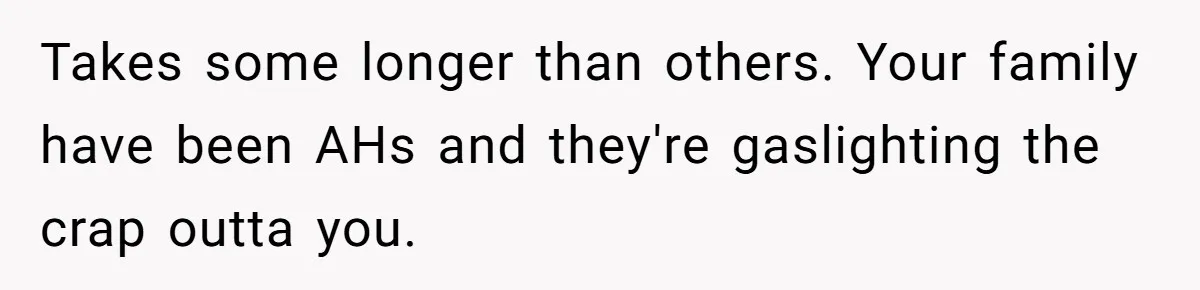 Takes some longer than others. Your family have been AHs and they're gaslighting the crap outta you.