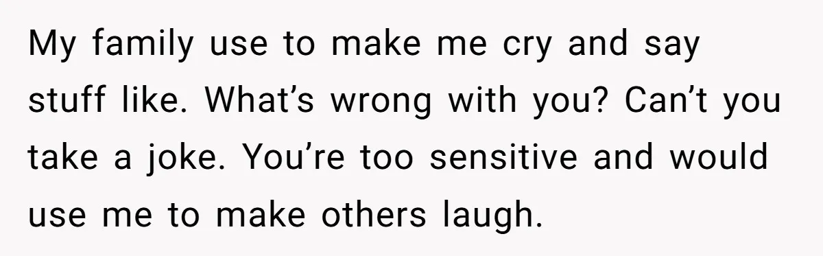 My family use to make me cry and say stuff like. What’s wrong with you? Can’t you take a joke. You’re too sensitive and would use me to make others...