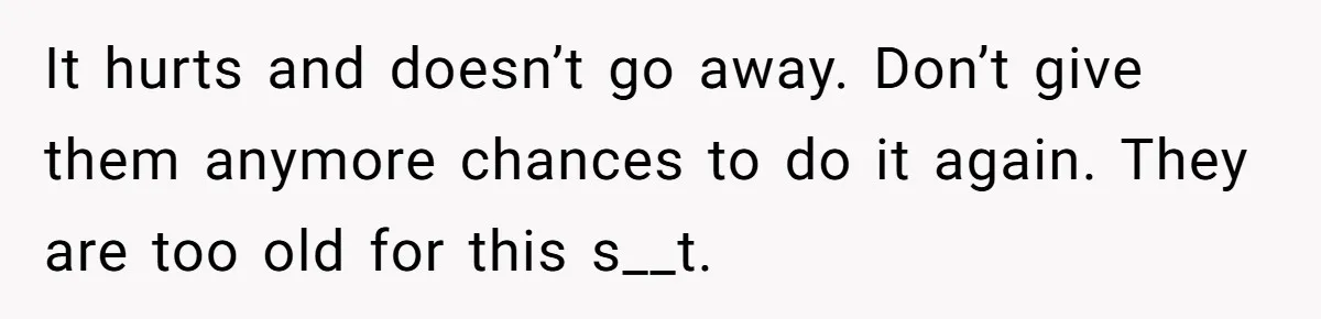 It hurts and doesn’t go away. Don’t give them anymore chances to do it again. They are too old for this s__t.