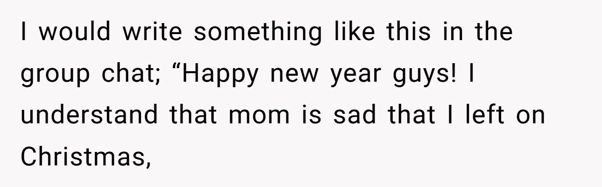 I would write something like this in the group chat; “Happy new year guys! I understand that mom is sad that I left on Christmas,