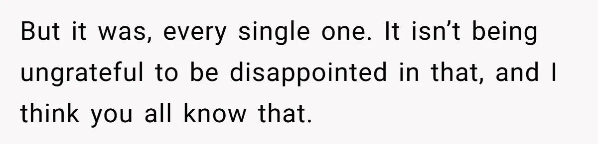 But it was, every single one. It isn’t being ungrateful to be disappointed in that, and I think you all know that.