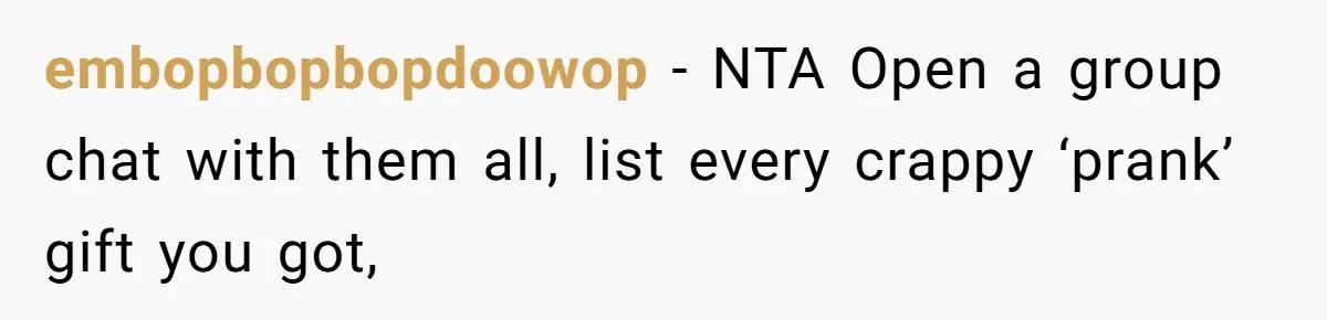 embopbopbopdoowop − NTA Open a group chat with them all, list every crappy ‘prank’ gift you got,