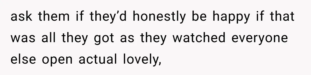 ask them if they’d honestly be happy if that was all they got as they watched everyone else open actual lovely,