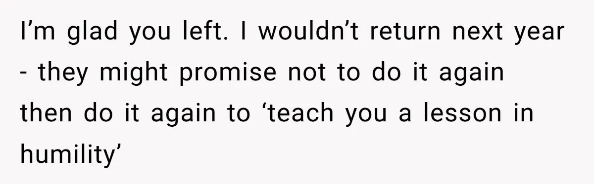 I’m glad you left. I wouldn’t return next year - they might promise not to do it again then do it again to ‘teach you a lesson in humility’