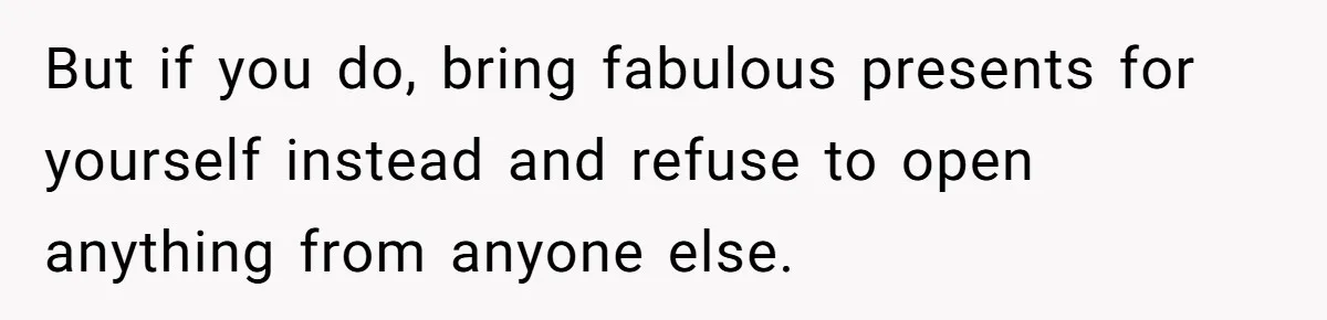 But if you do, bring fabulous presents for yourself instead and refuse to open anything from anyone else.