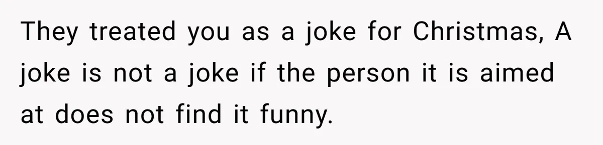 They treated you as a joke for Christmas, A joke is not a joke if the person it is aimed at does not find it funny.