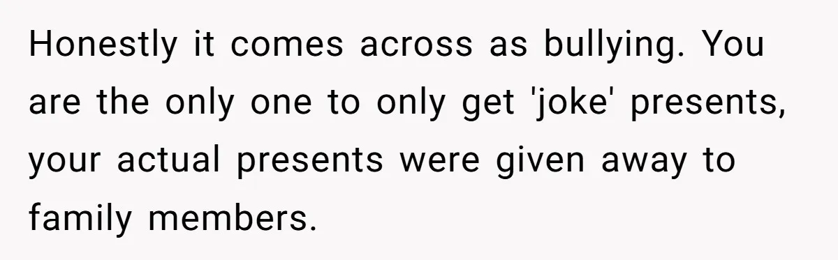Honestly it comes across as bullying. You are the only one to only get 'joke' presents, your actual presents were given away to family members.