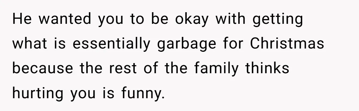 He wanted you to be okay with getting what is essentially garbage for Christmas because the rest of the family thinks hurting you is funny.