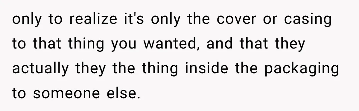 only to realize it's only the cover or casing to that thing you wanted, and that they actually they the thing inside the packaging to someone else.