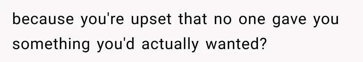 because you're upset that no one gave you something you'd actually wanted?