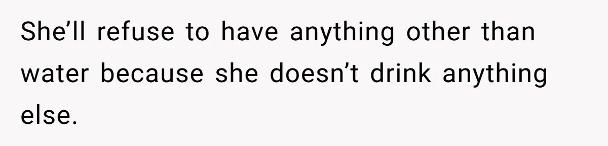 She’ll refuse to have anything other than water because she doesn’t drink anything else.
