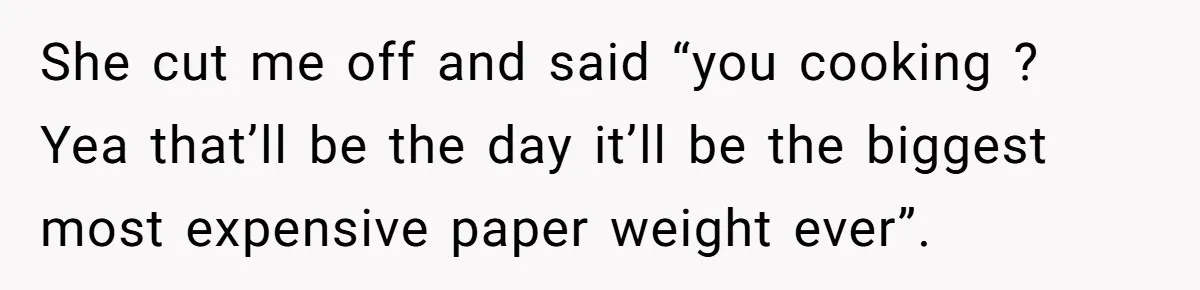 She cut me off and said “you cooking ? Yea that’ll be the day it’ll be the biggest most expensive paper weight ever”.