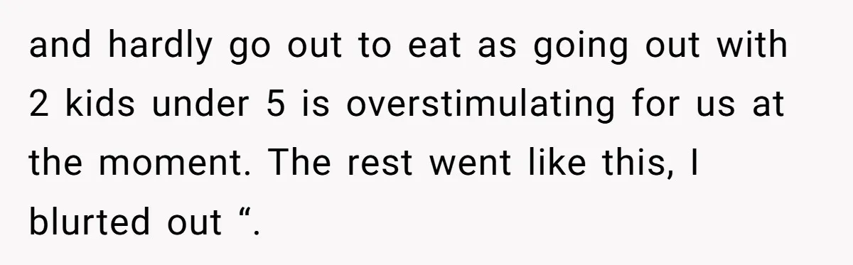 and hardly go out to eat as going out with 2 kids under 5 is overstimulating for us at the moment. The rest went like this, I blurted out “.