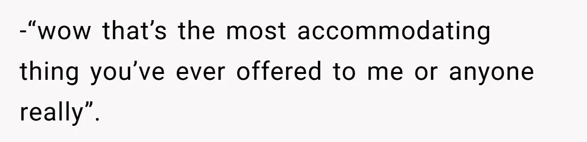 -“wow that’s the most accommodating thing you’ve ever offered to me or anyone really”.