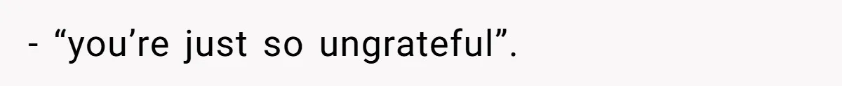 - “you’re just so ungrateful”.