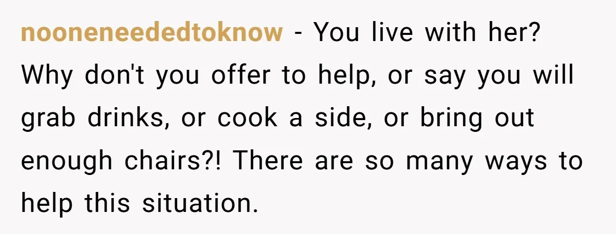 nooneneededtoknow − You live with her? Why don't you offer to help, or say you will grab drinks, or cook a side, or bring out enough chairs?! There are so...