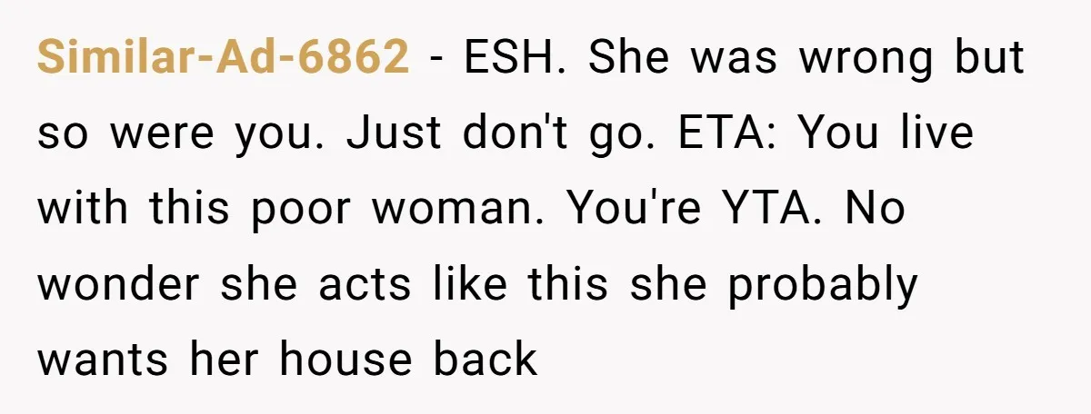 Similar-Ad-6862 − ESH. She was wrong but so were you. Just don't go. ETA: You live with this poor woman. You're YTA. No wonder she acts like this she probably...
