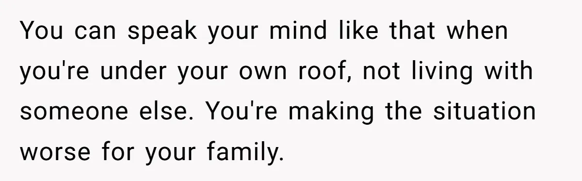 You can speak your mind like that when you're under your own roof, not living with someone else. You're making the situation worse for your family.
