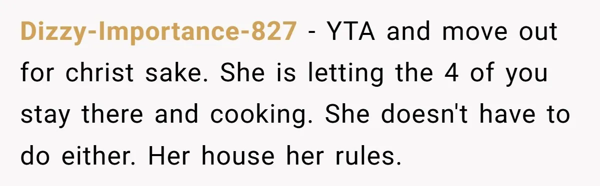 Dizzy-Importance-827 − YTA and move out for christ sake. She is letting the 4 of you stay there and cooking. She doesn't have to do either. Her house her rules.