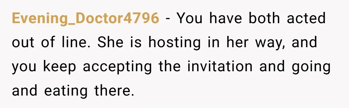 Evening_Doctor4796 − You have both acted out of line. She is hosting in her way, and you keep accepting the invitation and going and eating there.