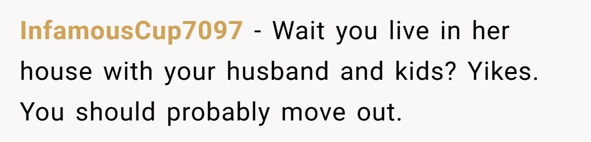 InfamousCup7097 − Wait you live in her house with your husband and kids? Yikes. You should probably move out.