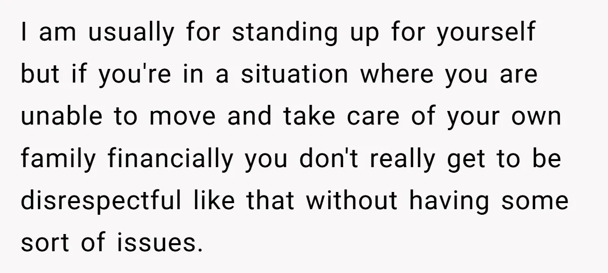 I am usually for standing up for yourself but if you're in a situation where you are unable to move and take care of your own family financially you don't...