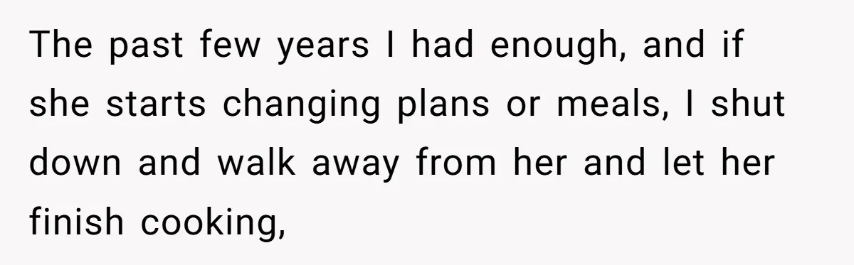 The past few years I had enough, and if she starts changing plans or meals, I shut down and walk away from her and let her finish cooking,