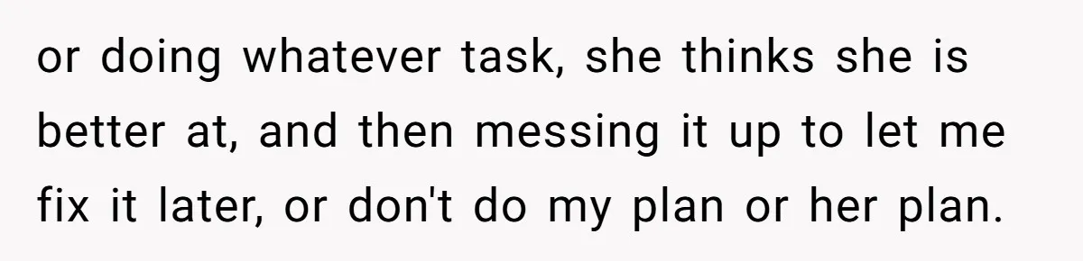 or doing whatever task, she thinks she is better at, and then messing it up to let me fix it later, or don't do my plan or her plan.
