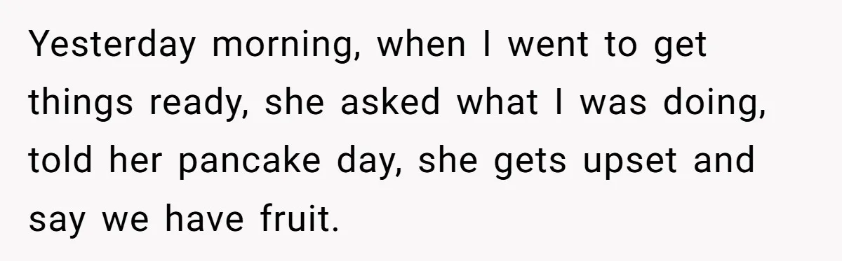 Yesterday morning, when I went to get things ready, she asked what I was doing, told her pancake day, she gets upset and say we have fruit.