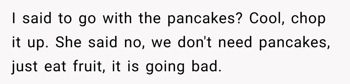 I said to go with the pancakes? Cool, chop it up. She said no, we don't need pancakes, just eat fruit, it is going bad.