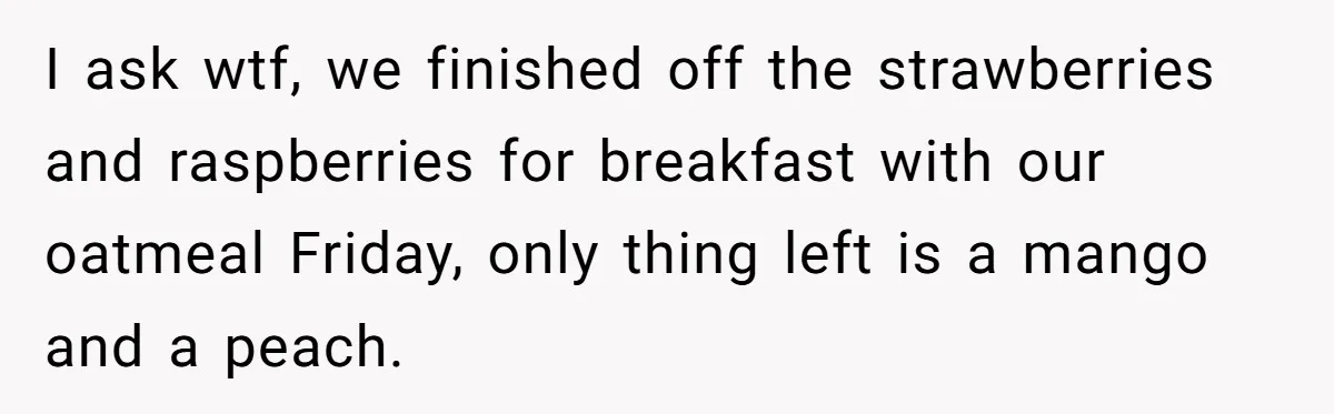 I ask wtf, we finished off the strawberries and raspberries for breakfast with our oatmeal Friday, only thing left is a mango and a peach.