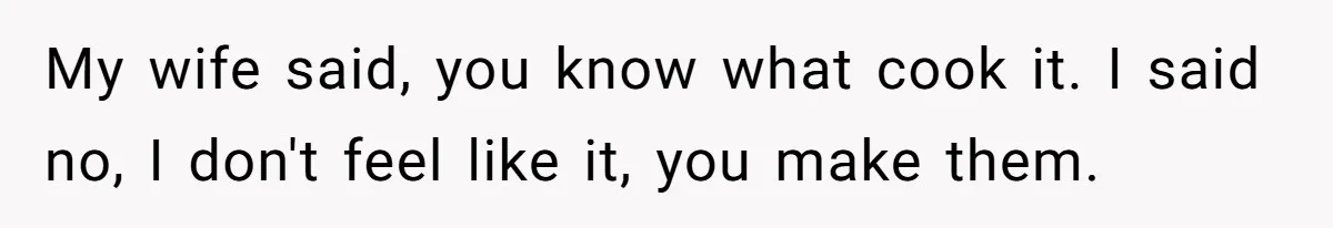 My wife said, you know what cook it. I said no, I don't feel like it, you make them.