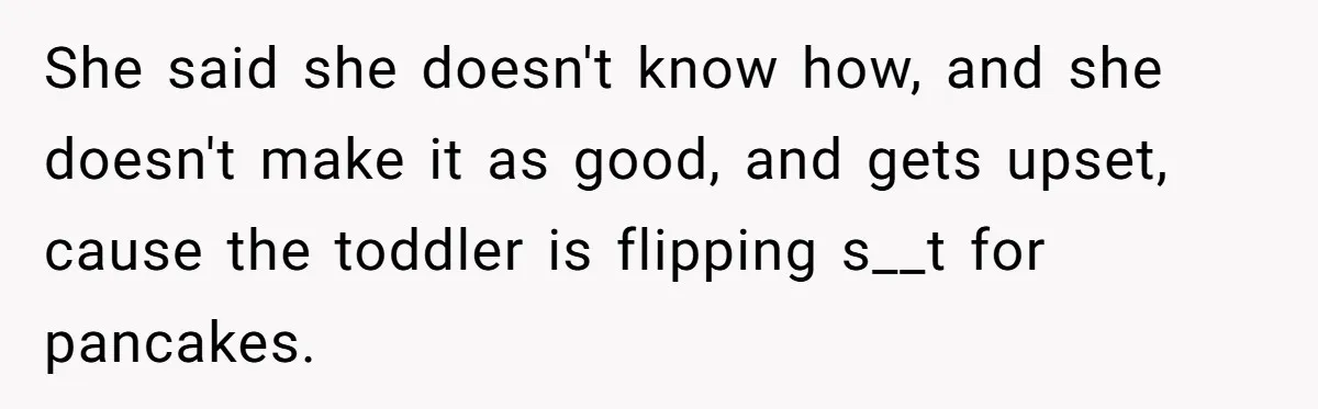 She said she doesn't know how, and she doesn't make it as good, and gets upset, cause the toddler is flipping s__t for pancakes.