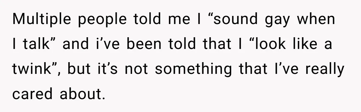 Multiple people told me I “sound gay when I talk” and i’ve been told that I “look like a twink”, but it’s not something that I’ve really cared about.